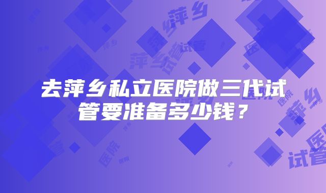 去萍乡私立医院做三代试管要准备多少钱？