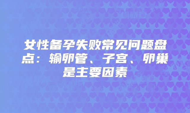 女性备孕失败常见问题盘点:输卵管、子宫、卵巢是主要因素