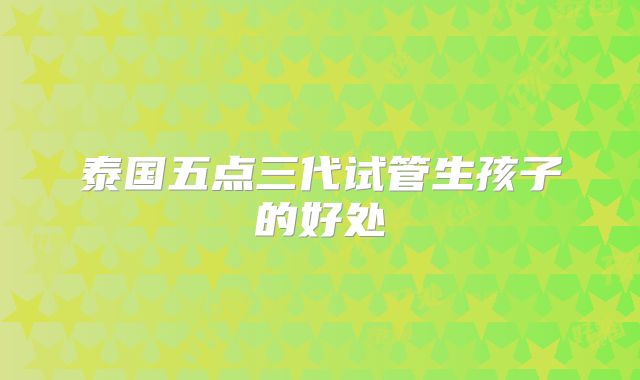 泰国五点三代试管生孩子的好处