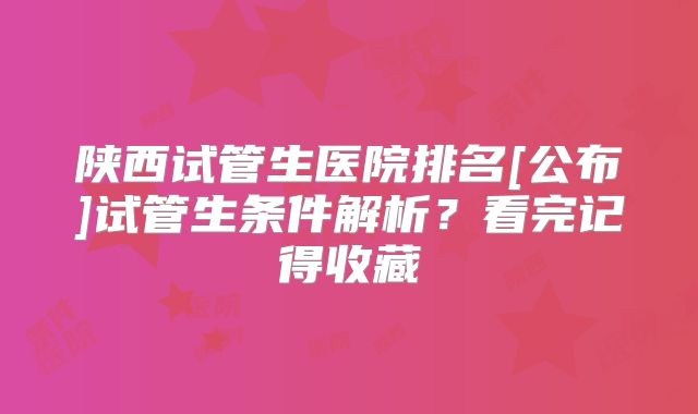 陕西试管生医院排名[公布]试管生条件解析？看完记得收藏