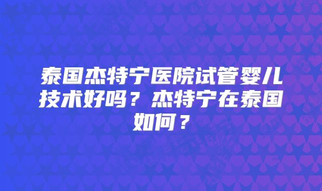 泰国杰特宁医院试管婴儿技术好吗？杰特宁在泰国如何？
