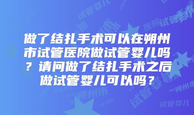 做了结扎手术可以在朔州市试管医院做试管婴儿吗？请问做了结扎手术之后做试管婴儿可以吗？