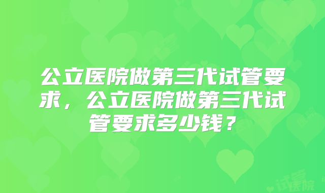 公立医院做第三代试管要求,公立医院做第三代试管要求多少钱?