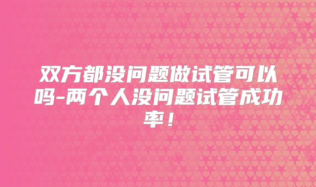 双方都没问题做试管可以吗-两个人没问题试管成功率!