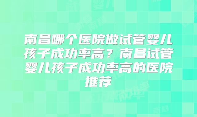 南昌哪个医院做试管婴儿孩子成功率高?南昌试管婴儿孩子成功率高的医院推荐