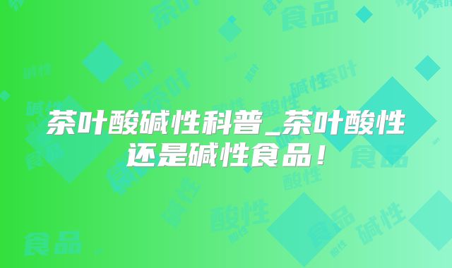 茶叶酸碱性科普_茶叶酸性还是碱性食品!