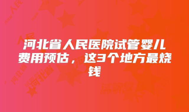 河北省人民医院试管婴儿费用预估,这3个地方最烧钱