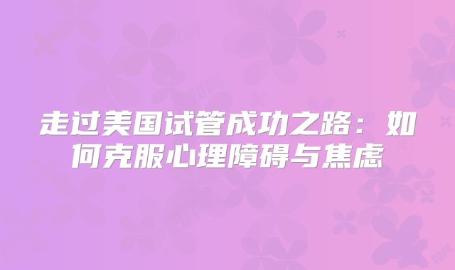 走过美国试管成功之路:如何克服心理障碍与焦虑