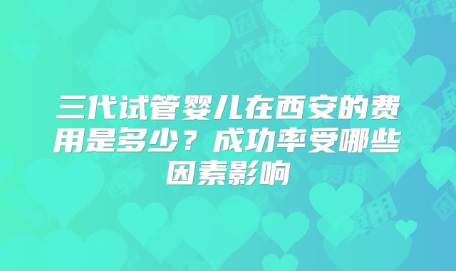 三代试管婴儿在西安的费用是多少？成功率受哪些因素影响