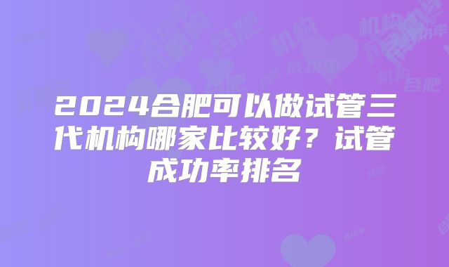 2024合肥可以做试管三代机构哪家比较好？试管成功率排名