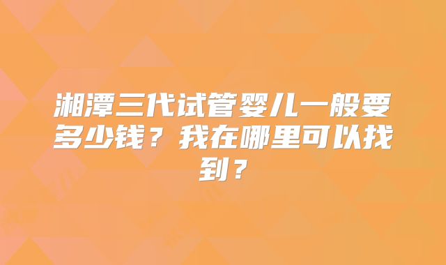 湘潭三代试管婴儿一般要多少钱？我在哪里可以找到？