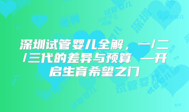 深圳试管婴儿全解，一/二/三代的差异与预算 —开启生育希望之门