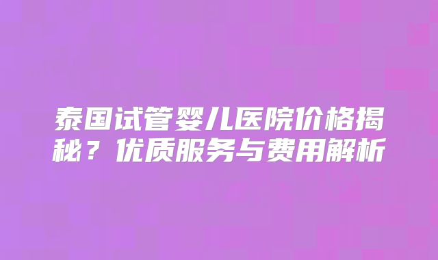 泰国试管婴儿医院价格揭秘？优质服务与费用解析