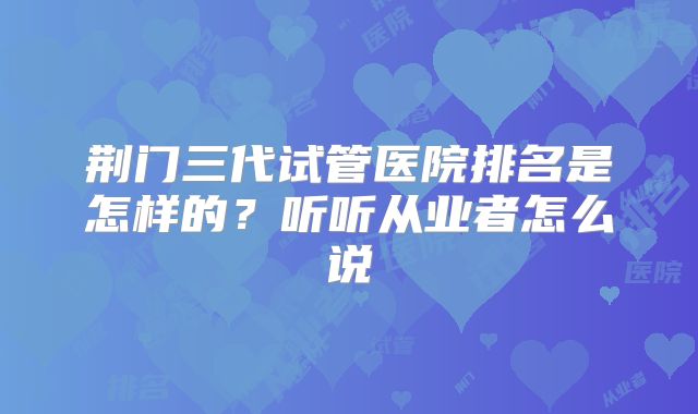 荆门三代试管医院排名是怎样的？听听从业者怎么说