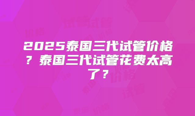 2025泰国三代试管价格?泰国三代试管花费太高了?