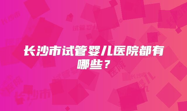 长沙市试管婴儿医院都有哪些？
