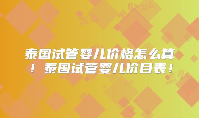 泰国试管婴儿价格怎么算！泰国试管婴儿价目表！