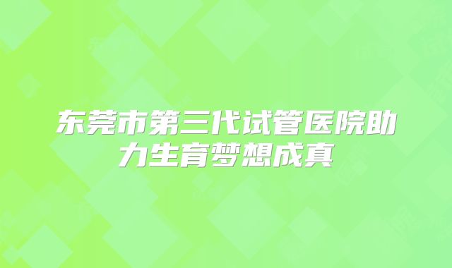 东莞市第三代试管医院助力生育梦想成真