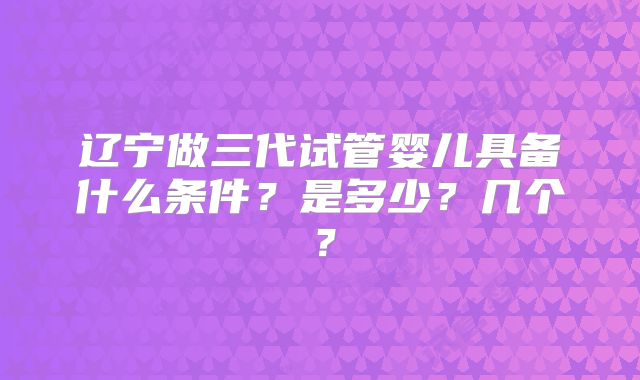 辽宁做三代试管婴儿具备什么条件？是多少？几个？