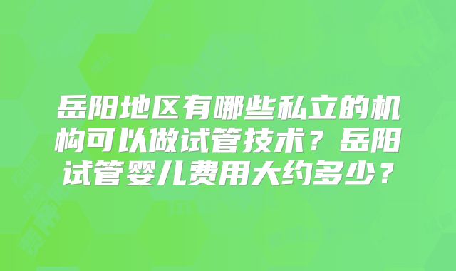 岳阳地区有哪些私立的机构可以做试管技术？岳阳试管婴儿费用大约多少？
