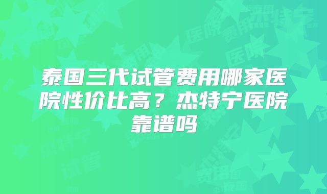 泰国三代试管费用哪家医院性价比高？杰特宁医院靠谱吗