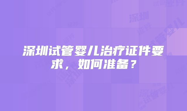 深圳试管婴儿治疗证件要求，如何准备？