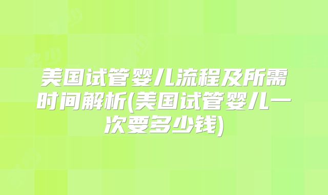 美国试管婴儿流程及所需时间解析(美国试管婴儿一次要多少钱)