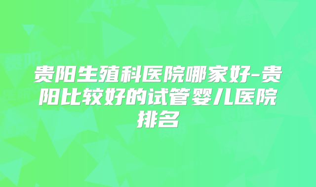 贵阳生殖科医院哪家好-贵阳比较好的试管婴儿医院排名