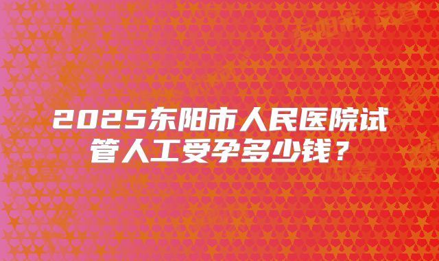 2025东阳市人民医院试管人工受孕多少钱?
