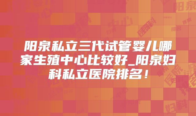 阳泉私立三代试管婴儿哪家生殖中心比较好_阳泉妇科私立医院排名！