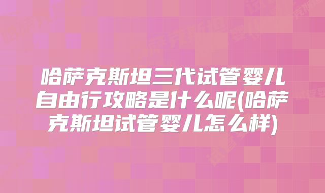 哈萨克斯坦三代试管婴儿自由行攻略是什么呢(哈萨克斯坦试管婴儿怎么样)