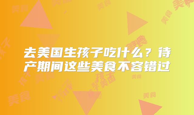 去美国生孩子吃什么?待产期间这些美食不容错过