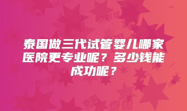 泰国做三代试管婴儿哪家医院更专业呢？多少钱能成功呢？