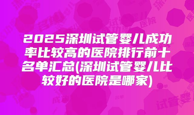2025深圳试管婴儿成功率比较高的医院排行前十名单汇总(深圳试管婴儿比较好的医院是哪家)