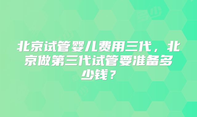 北京试管婴儿费用三代,北京做第三代试管要准备多少钱?