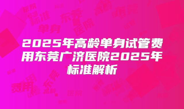 2025年高龄单身试管费用东莞广济医院2025年标准解析
