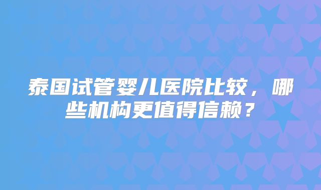泰国试管婴儿医院比较，哪些机构更值得信赖？