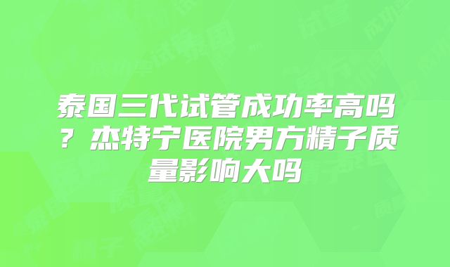 泰国三代试管成功率高吗？杰特宁医院男方精子质量影响大吗