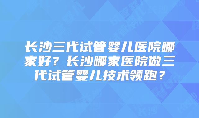 长沙三代试管婴儿医院哪家好？长沙哪家医院做三代试管婴儿技术领跑？