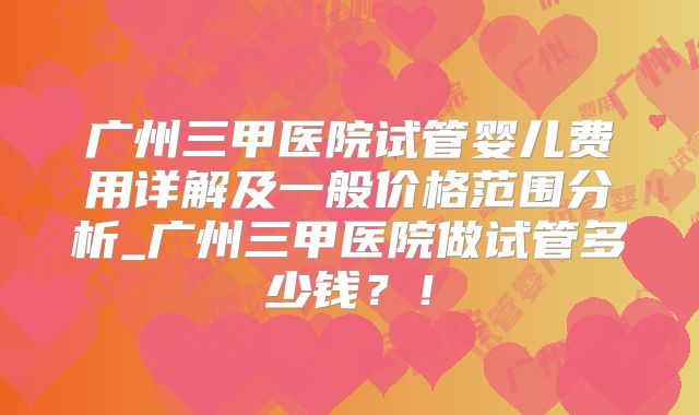 广州三甲医院试管婴儿费用详解及一般价格范围分析_广州三甲医院做试管多少钱？！