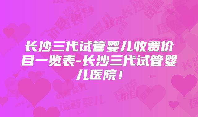 长沙三代试管婴儿收费价目一览表-长沙三代试管婴儿医院！