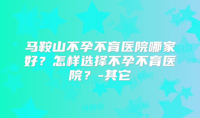 马鞍山不孕不育医院哪家好？怎样选择不孕不育医院？-其它
