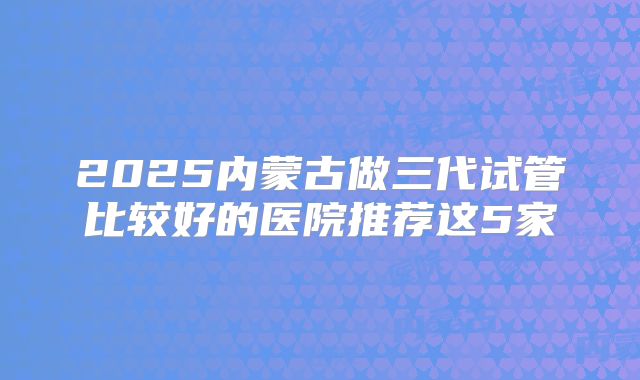 2025内蒙古做三代试管比较好的医院推荐这5家