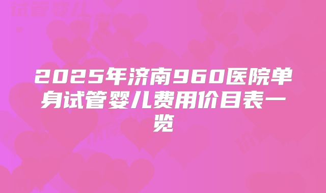 2025年济南960医院单身试管婴儿费用价目表一览