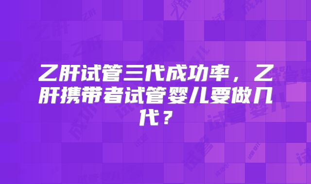 乙肝试管三代成功率,乙肝携带者试管婴儿要做几代?