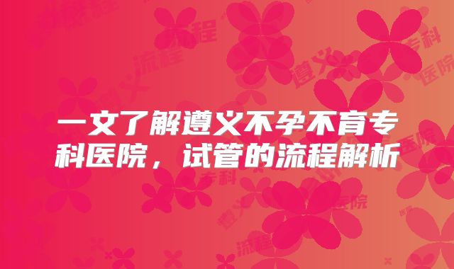 一文了解遵义不孕不育专科医院，试管的流程解析