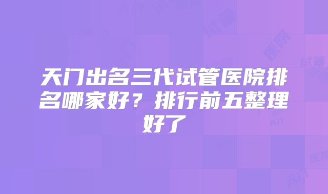 天门出名三代试管医院排名哪家好？排行前五整理好了