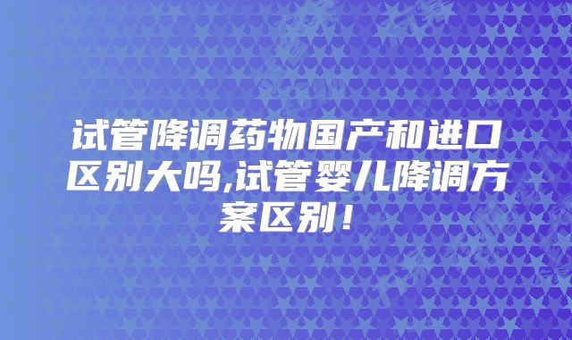 试管降调药物国产和进口区别大吗,试管婴儿降调方案区别！