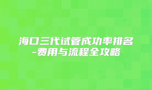海口三代试管成功率排名-费用与流程全攻略