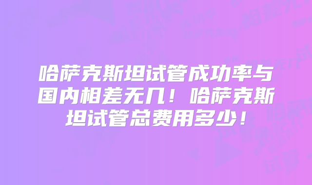 哈萨克斯坦试管成功率与国内相差无几！哈萨克斯坦试管总费用多少！